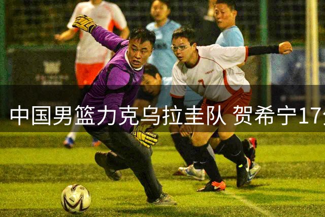 中国男篮力克乌拉圭队 贺希宁17分领衔取胜