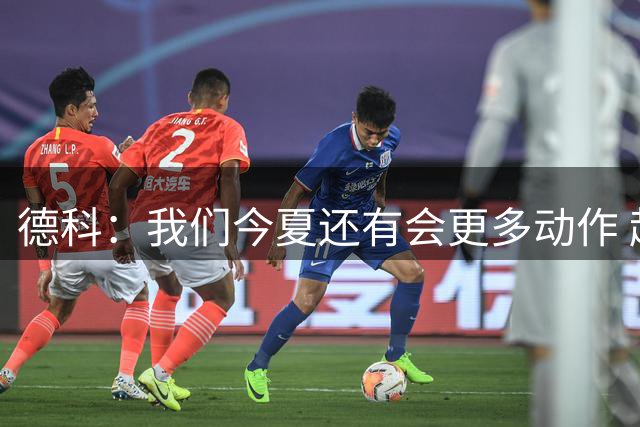 德科：我们今夏还有会更多动作 起初并未计划引进罗德里