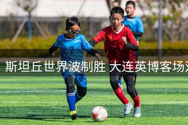 斯坦丘世界波制胜 大连英博客场双杀辽宁铁人重返积分榜次席