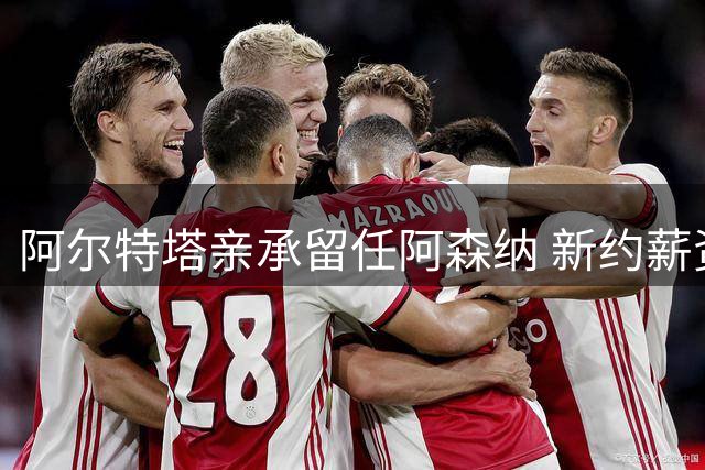 阿尔特塔亲承留任阿森纳 新约薪资水平有望显著提升